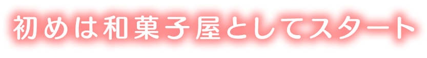 初めは和菓子屋としてスタートしました